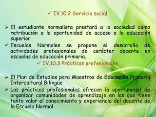  IV.10.2 Servicio social

 El estudiante normalista prestará a la sociedad como
  retribución a la oportunidad de acceso a la educación
  superior
 Escuelas Normales se propone el desarrollo de
  actividades profesionales de carácter docente en
  escuelas de educación primaria.
              IV.10.3 Prácticas profesionales

 El Plan de Estudios para Maestros de Educación Primaria
  Intercultural Bilingüe
 Las prácticas profesionales ofrecen la oportunidad de
  organizar comunidades de aprendizaje en las que tiene
  tanto valor el conocimiento y experiencia del docente de
  la Escuela Normal
 