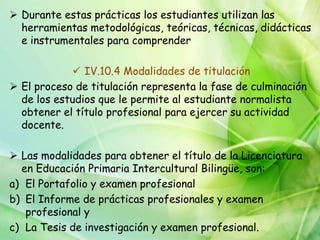  Durante estas prácticas los estudiantes utilizan las
  herramientas metodológicas, teóricas, técnicas, didácticas
  e instrumentales para comprender

             IV.10.4 Modalidades de titulación
 El proceso de titulación representa la fase de culminación
  de los estudios que le permite al estudiante normalista
  obtener el título profesional para ejercer su actividad
  docente.

 Las modalidades para obtener el título de la Licenciatura
  en Educación Primaria Intercultural Bilingüe, son:
a) El Portafolio y examen profesional
b) El Informe de prácticas profesionales y examen
   profesional y
c) La Tesis de investigación y examen profesional.
 