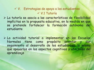  V. Estrategias de apoyo a los estudiantes
                        V.1 Tutoría
 La tutoría se asocia a las características de flexibilidad
  implícitas en la propuesta educativa, en la medida en que
  se pretende fortalecer la formación autónoma del
  estudiante

 La actividad tutorial a implementar en las Escuelas
  Normales tiene como propósito orientar y dar
  seguimiento al desarrollo de los estudiantes, lo mismo
  que apoyarlos en los aspectos cognitivos y afectivos del
  aprendizaje
 
