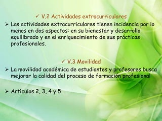  V.2 Actividades extracurriculares
 Las actividades extracurriculares tienen incidencia por lo
  menos en dos aspectos: en su bienestar y desarrollo
  equilibrado y en el enriquecimiento de sus prácticas
  profesionales.


                       V.3 Movilidad
 La movilidad académica de estudiantes y profesores busca
  mejorar la calidad del proceso de formación profesional

 Artículos 2, 3, 4 y 5
 