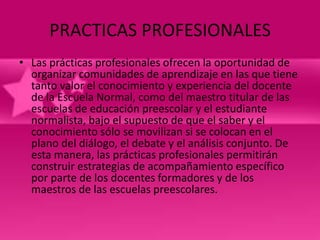 PRACTICAS PROFESIONALES
• Las prácticas profesionales ofrecen la oportunidad de
  organizar comunidades de aprendizaje en las que tiene
  tanto valor el conocimiento y experiencia del docente
  de la Escuela Normal, como del maestro titular de las
  escuelas de educación preescolar y el estudiante
  normalista, bajo el supuesto de que el saber y el
  conocimiento sólo se movilizan si se colocan en el
  plano del diálogo, el debate y el análisis conjunto. De
  esta manera, las prácticas profesionales permitirán
  construir estrategias de acompañamiento específico
  por parte de los docentes formadores y de los
  maestros de las escuelas preescolares.
 