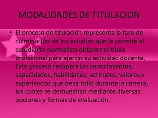 MODALIDADES DE TITULACION
• El proceso de titulación representa la fase de
  culminación de los estudios que le permite al
  estudiante normalista obtener el título
  profesional para ejercer su actividad docente.
  Este proceso recupera los conocimientos,
  capacidades, habilidades, actitudes, valores y
  experiencias que desarrolló durante la carrera,
  los cuales se demuestran mediante diversas
  opciones y formas de evaluación.
 