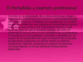 El Portafolio y examen profesional
• Consiste en la elaboración de un documento que integre y
  organice las evidencias que considere como fundamentales
  para representar las competencias establecidas en el perfil
  de egreso. Evidencias que indiquen el conocimiento que se
  tiene de lo que se hace, por qué debería hacerse y qué
  hacer en caso de que el contexto cambie, así como el
  desempeño que se tiene en las competencias consideradas.
  El estudiante es acompañado, orientado y apoyado por su
  asesor de la Escuela Normal y por el maestro de la escuela
  de educación preescolar en donde realiza su práctica
  profesional. Además, presentará el examen profesional
  correspondiente, en el que defienda el documento
  elaborado.
 