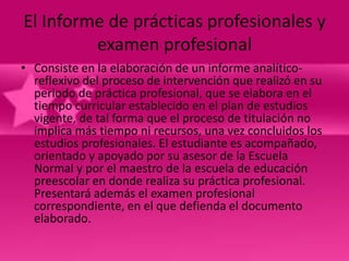 El Informe de prácticas profesionales y
         examen profesional
• Consiste en la elaboración de un informe analítico-
  reflexivo del proceso de intervención que realizó en su
  periodo de práctica profesional, que se elabora en el
  tiempo curricular establecido en el plan de estudios
  vigente, de tal forma que el proceso de titulación no
  implica más tiempo ni recursos, una vez concluidos los
  estudios profesionales. El estudiante es acompañado,
  orientado y apoyado por su asesor de la Escuela
  Normal y por el maestro de la escuela de educación
  preescolar en donde realiza su práctica profesional.
  Presentará además el examen profesional
  correspondiente, en el que defienda el documento
  elaborado.
 