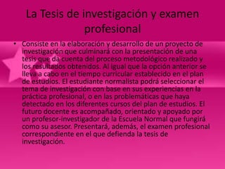 La Tesis de investigación y examen
                profesional
• Consiste en la elaboración y desarrollo de un proyecto de
  investigación que culminará con la presentación de una
  tesis que da cuenta del proceso metodológico realizado y
  los resultados obtenidos. Al igual que la opción anterior se
  lleva a cabo en el tiempo curricular establecido en el plan
  de estudios. El estudiante normalista podrá seleccionar el
  tema de investigación con base en sus experiencias en la
  práctica profesional, o en las problemáticas que haya
  detectado en los diferentes cursos del plan de estudios. El
  futuro docente es acompañado, orientado y apoyado por
  un profesor-investigador de la Escuela Normal que fungirá
  como su asesor. Presentará, además, el examen profesional
  correspondiente en el que defienda la tesis de
  investigación.
 
