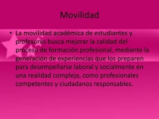 Movilidad
• La movilidad académica de estudiantes y
  profesores busca mejorar la calidad del
  proceso de formación profesional, mediante la
  generación de experiencias que los preparen
  para desempeñarse laboral y socialmente en
  una realidad compleja, como profesionales
  competentes y ciudadanos responsables.
 