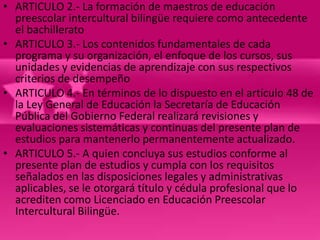 • ARTICULO 2.- La formación de maestros de educación
  preescolar intercultural bilingüe requiere como antecedente
  el bachillerato
• ARTICULO 3.- Los contenidos fundamentales de cada
  programa y su organización, el enfoque de los cursos, sus
  unidades y evidencias de aprendizaje con sus respectivos
  criterios de desempeño
• ARTICULO 4.- En términos de lo dispuesto en el artículo 48 de
  la Ley General de Educación la Secretaría de Educación
  Pública del Gobierno Federal realizará revisiones y
  evaluaciones sistemáticas y continuas del presente plan de
  estudios para mantenerlo permanentemente actualizado.
• ARTICULO 5.- A quien concluya sus estudios conforme al
  presente plan de estudios y cumpla con los requisitos
  señalados en las disposiciones legales y administrativas
  aplicables, se le otorgará título y cédula profesional que lo
  acrediten como Licenciado en Educación Preescolar
  Intercultural Bilingüe.
 