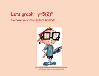 Lets graph: y=5(2)x 
So have your calculators handy!!! 
http://www.gettyimages.com/detail/illustration/cartoon-nerd- with-calculator-royalty-free-illustration/96421385  