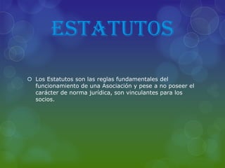 ESTATUTOS
 Los Estatutos son las reglas fundamentales del
funcionamiento de una Asociación y pese a no poseer el
carácter de norma jurídica, son vinculantes para los
socios.
 