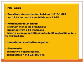    PH: ácido

    Densidad: sin restricción hídrica= 1.015-1.025
    con 12 hs de restricción hídrica= > 1.025

 Proteinuria de 24 horas:
 Normal= menos de 5mg/kg/día
 Significativa= 5-50 mg/kg/día
 Masiva o rango nefrótico= más de 50 mg/kg/día o de .
40 mg/m2/hora

   Hematuria: cualitativa negativa

    Glucosuria:
    cualitativa negativa(cinta)
    cuantitativa < 0,3-0,5 gr/24 hs
 