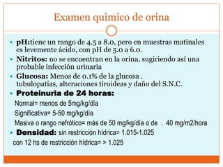 Examen quimico de orina

 pH:tiene un rango de 4.5 a 8.0, pero en muestras matinales
  es levemente ácido, con pH de 5.0 a 6.0.
 Nitritos: no se encuentran en la orina, sugiriendo así una
  probable infección urinaria
 Glucosa: Menos de 0.1% de la glucosa .
  tubulopatías, alteraciones tiroideas y daño del S.N.C.
 Proteinuria de 24 horas:
  Normal= menos de 5mg/kg/día
  Significativa= 5-50 mg/kg/día
  Masiva o rango nefrótico= más de 50 mg/kg/día o de . 40 mg/m2/hora
 Densidad: sin restricción hídrica= 1.015-1.025
 con 12 hs de restricción hídrica= > 1.025
 