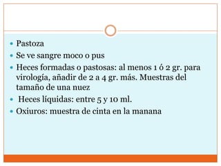  Pastoza
 Se ve sangre moco o pus
 Heces formadas o pastosas: al menos 1 ó 2 gr. para
  virología, añadir de 2 a 4 gr. más. Muestras del
  tamaño de una nuez
 Heces líquidas: entre 5 y 10 ml.
 Oxiuros: muestra de cinta en la manana
 