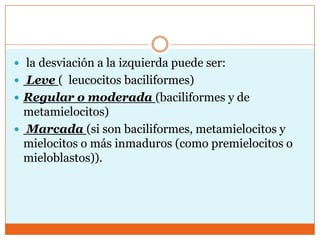  la desviación a la izquierda puede ser:
 Leve ( leucocitos baciliformes)
 Regular o moderada (baciliformes y de
  metamielocitos)
 Marcada (si son baciliformes, metamielocitos y
  mielocitos o más inmaduros (como premielocitos o
  mieloblastos)).
 