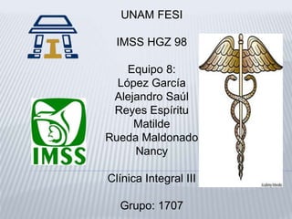 UNAM FESI 
IMSS HGZ 98 
Equipo 8: 
López García 
Alejandro Saúl 
Reyes Espíritu 
Matilde 
Rueda Maldonado 
Nancy 
Clínica Integral III 
Grupo: 1707 
 