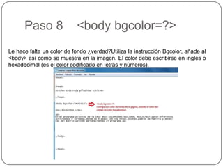 Paso 8 <body bgcolor=?>
Le hace falta un color de fondo ¿verdad?Utiliza la instrucción Bgcolor, añade al
<body> así como se muestra en la imagen. El color debe escribirse en ingles o
hexadecimal (es el color codificado en letras y números).
 