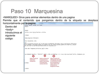 Paso 10 Marquesina
<MARQUEE> Sirve para animar elementos dentro de una pagina
Permite que el contenido que pongamos dentro de la etiqueta se desplace
horizontalmente por la pagina.
Dentro del
<body>
introducimos el
siguiente
codigo:
 