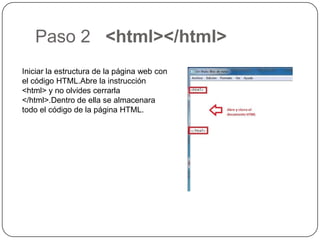 Paso 2 <html></html>
Iniciar la estructura de la página web con
el código HTML.Abre la instrucción
<html> y no olvides cerrarla
</html>.Dentro de ella se almacenara
todo el código de la página HTML.
 