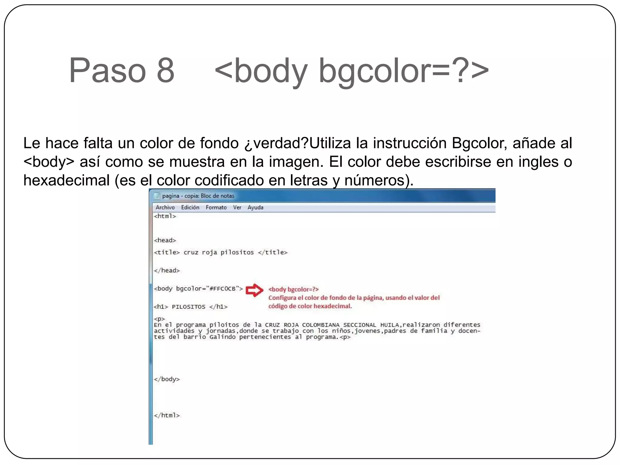 Paso 8 <body bgcolor=?>
Le hace falta un color de fondo ¿verdad?Utiliza la instrucción Bgcolor, añade al
<body> así como se muestra en la imagen. El color debe escribirse en ingles o
hexadecimal (es el color codificado en letras y números).
 