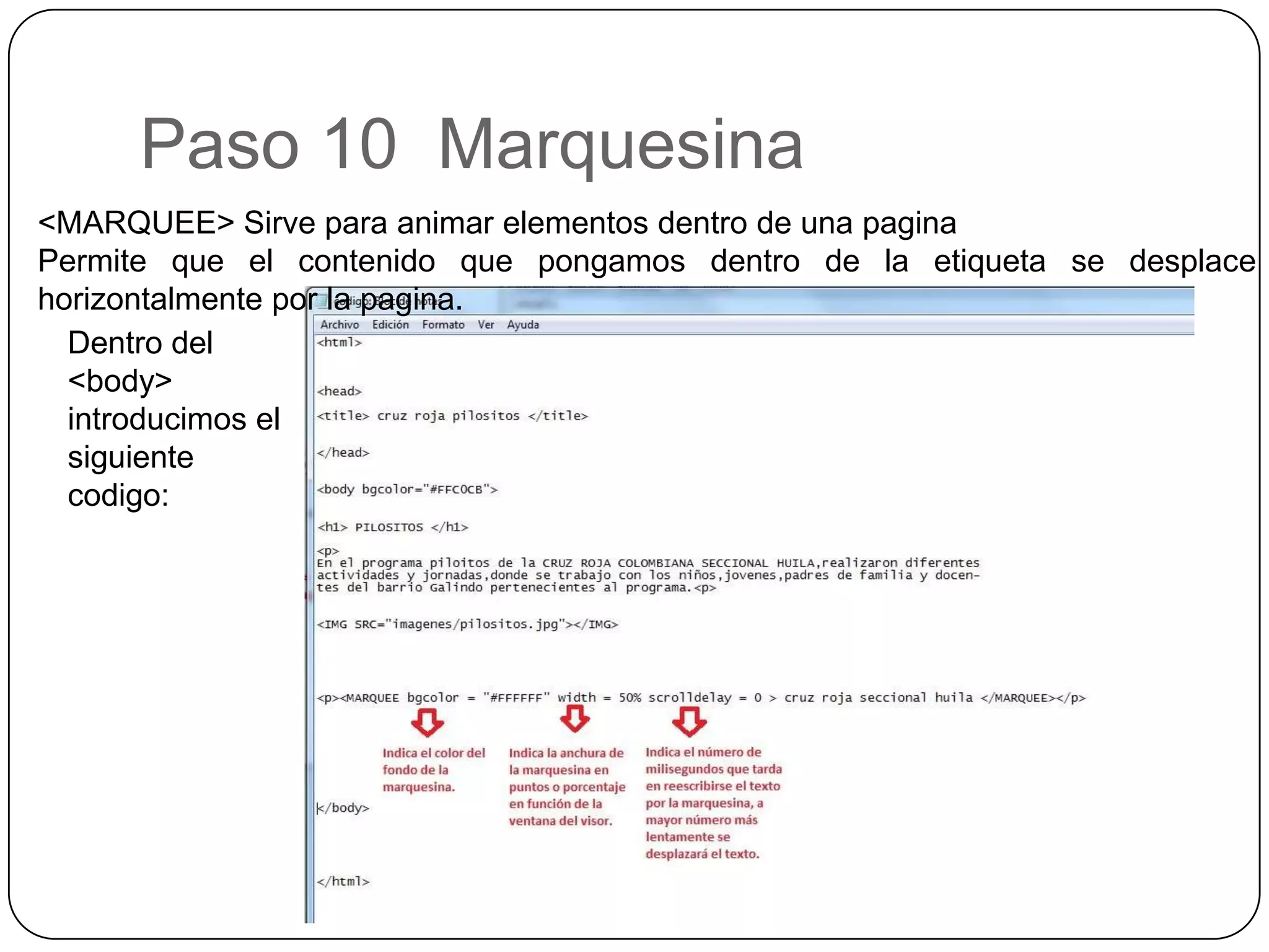 Paso 10 Marquesina
<MARQUEE> Sirve para animar elementos dentro de una pagina
Permite que el contenido que pongamos dentro de la etiqueta se desplace
horizontalmente por la pagina.
Dentro del
<body>
introducimos el
siguiente
codigo:
 