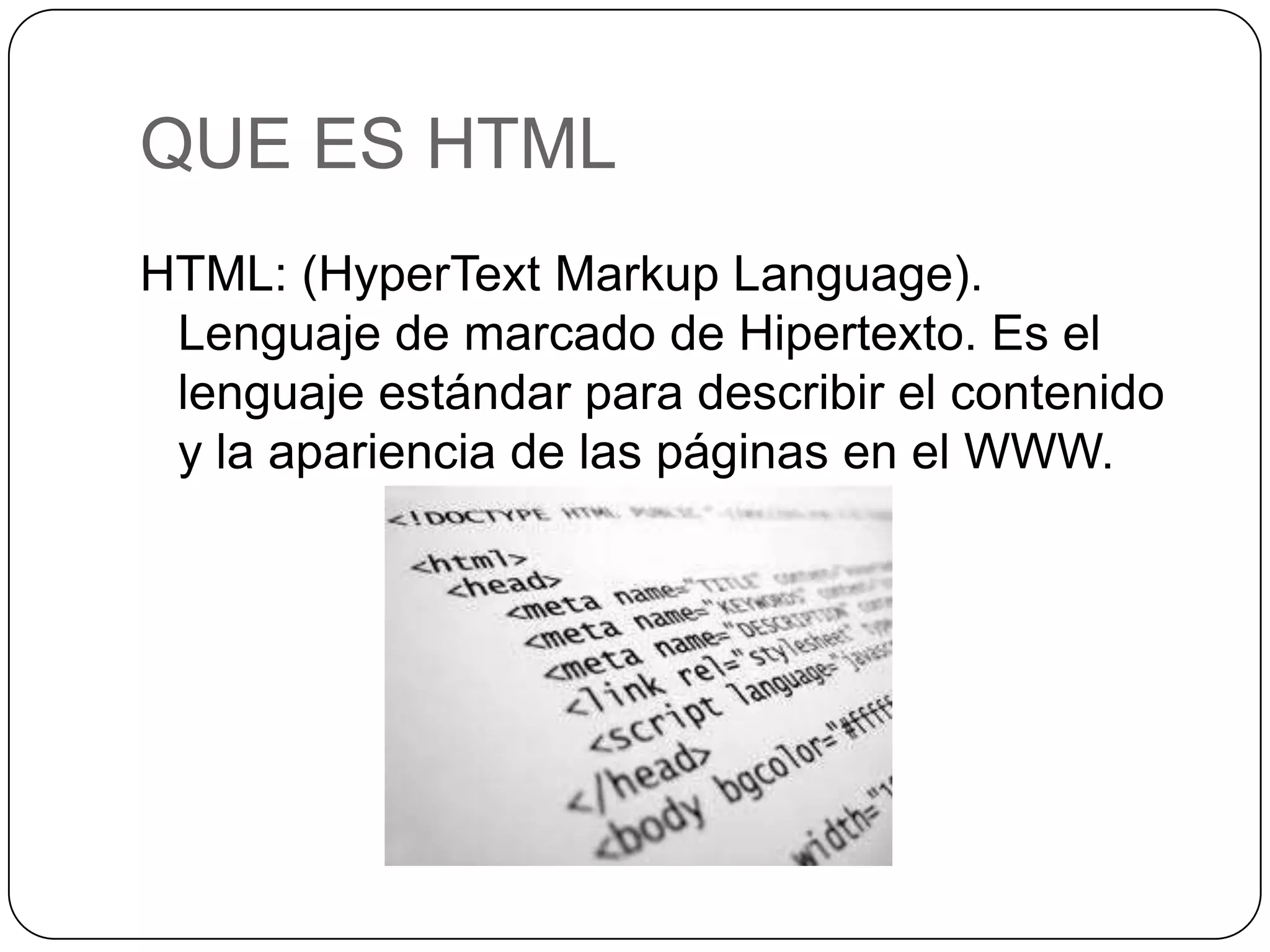 QUE ES HTML
HTML: (HyperText Markup Language).
Lenguaje de marcado de Hipertexto. Es el
lenguaje estándar para describir el contenido
y la apariencia de las páginas en el WWW.
 