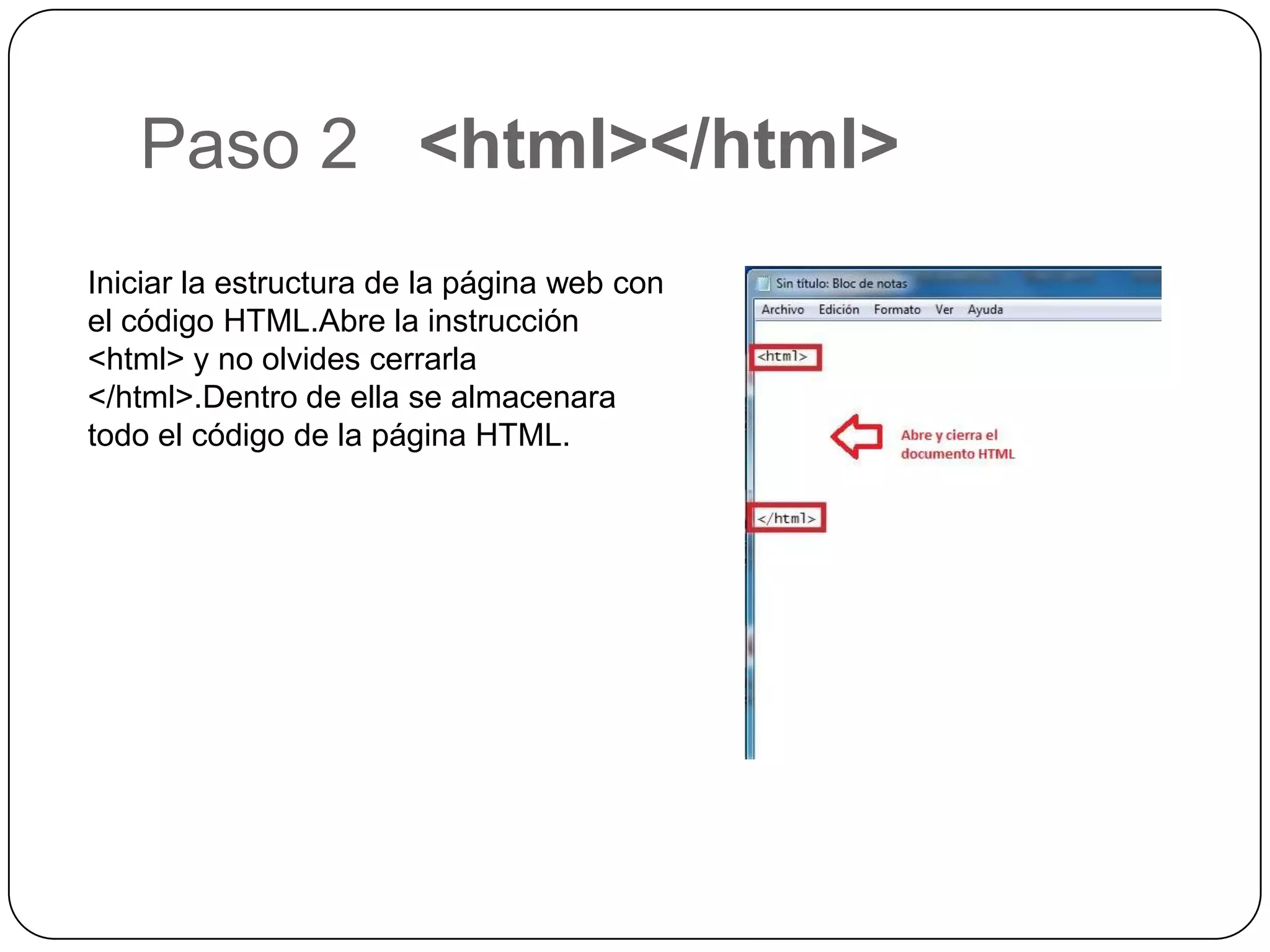 Paso 2 <html></html>
Iniciar la estructura de la página web con
el código HTML.Abre la instrucción
<html> y no olvides cerrarla
</html>.Dentro de ella se almacenara
todo el código de la página HTML.
 