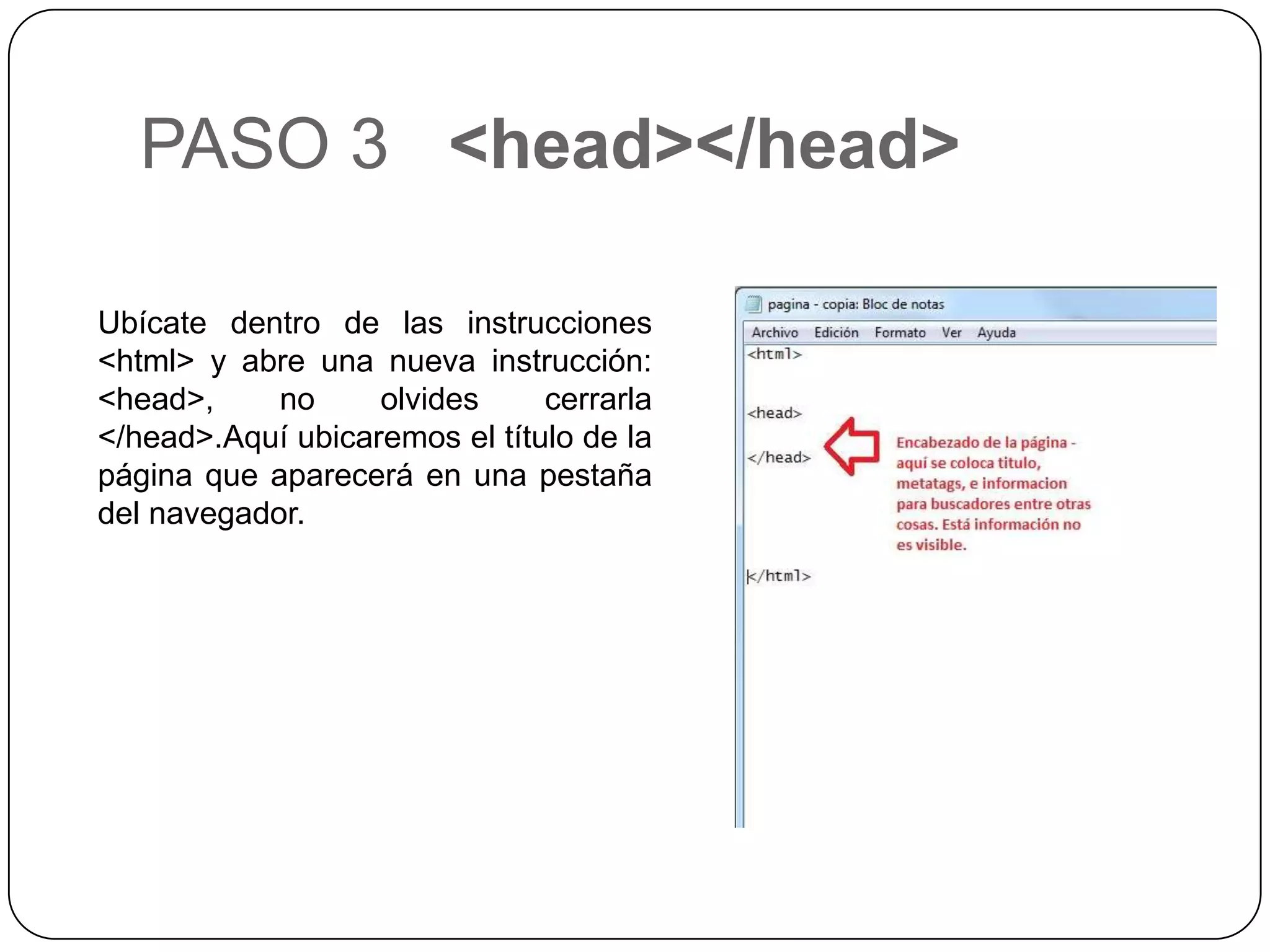 PASO 3 <head></head>
Ubícate dentro de las instrucciones
<html> y abre una nueva instrucción:
<head>, no olvides cerrarla
</head>.Aquí ubicaremos el título de la
página que aparecerá en una pestaña
del navegador.
 