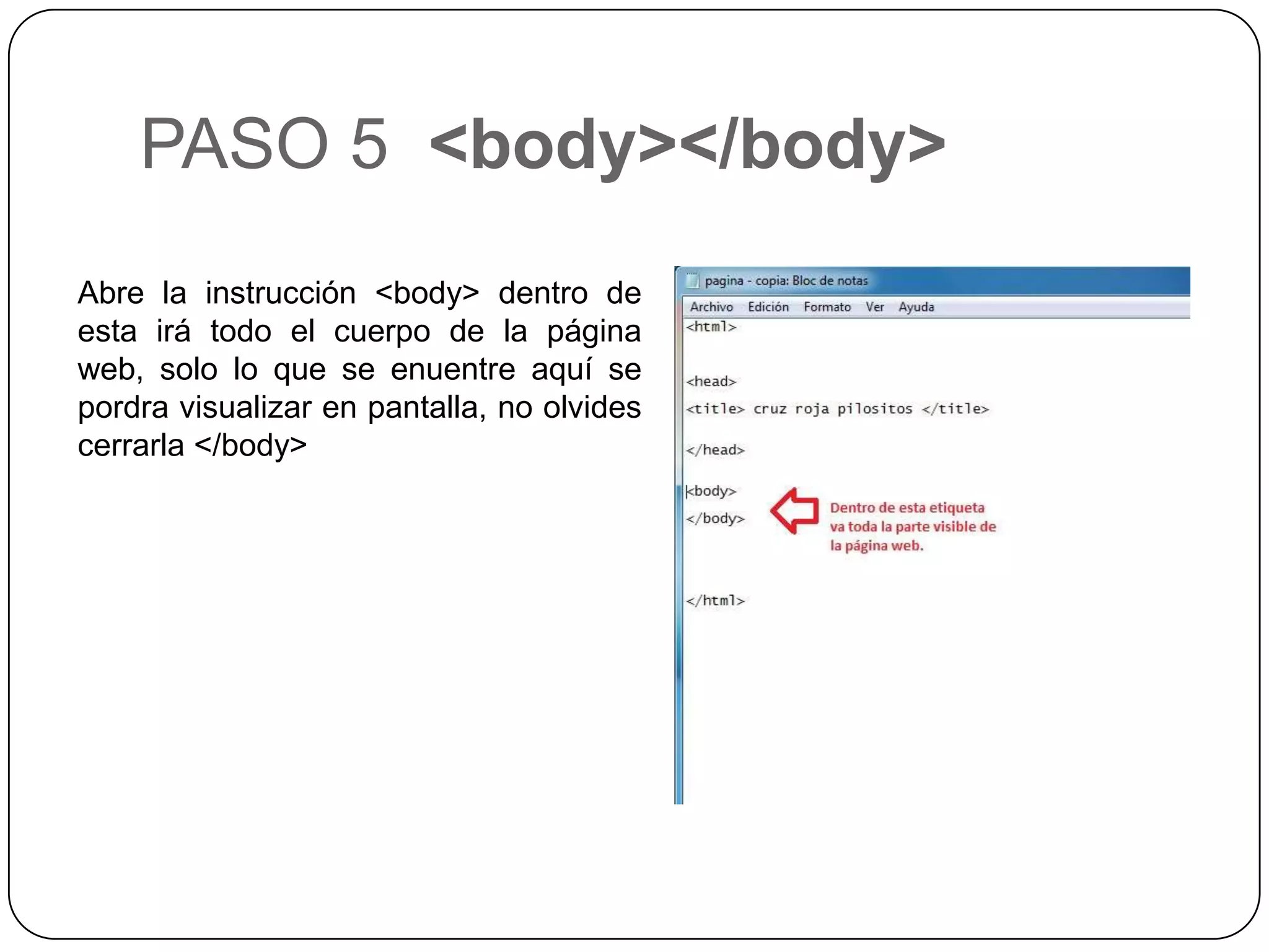 PASO 5 <body></body>
Abre la instrucción <body> dentro de
esta irá todo el cuerpo de la página
web, solo lo que se enuentre aquí se
pordra visualizar en pantalla, no olvides
cerrarla </body>
 