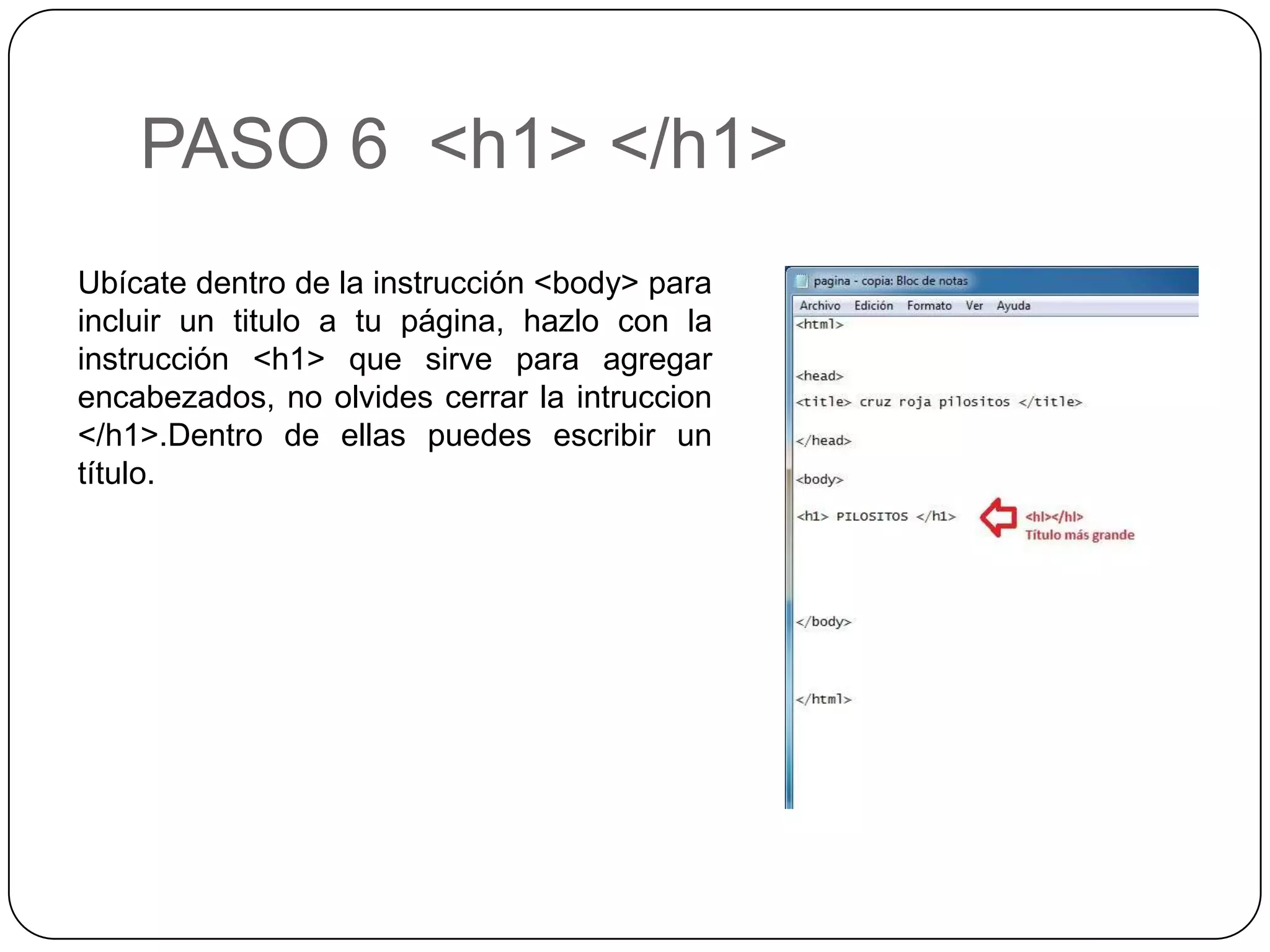 PASO 6 <h1> </h1>
Ubícate dentro de la instrucción <body> para
incluir un titulo a tu página, hazlo con la
instrucción <h1> que sirve para agregar
encabezados, no olvides cerrar la intruccion
</h1>.Dentro de ellas puedes escribir un
título.
 
