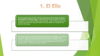 Freud proponía que el Ello o Id es la estructura de la psique humana
que aparece en primer lugar. A diferencia de lo que ocurre con el Yo y
el Superyó, está presente desde que nacemos, y por lo tanto durante los
primeros dos años de nuestras vidas es la que manda a lo largo de ese
periodo de tiempo.
El Ello se mueve a partir del principio del placer inmediato, y por eso
lucha por hacer que las pulsiones primarias rijan la conducta de la
persona, independientemente de las consecuencias a medio o largo plazo
que eso pueda conllevar. Por ello se suele considerar que el Ello es "la
parte animal" o "instintiva" del ser humano.
 