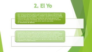 Esta instancia psíquica surgiría a partir de los dos años y, a diferencia del
Ello, se regiría por el principio de la realidad. Eso significa que el Yo está
más enfocado hacia el exterior, y nos lleva a pensar en las consecuencias
prácticas de lo que hacemos y los problemas que puede generar una
conducta demasiado desinhibida. Esto hace que se enfrente al Ello para
aplacar las pulsiones que emanan de él, para lo cual utiliza
los mecanismos de defensa.
En definitiva, el Yo es, según la teoría de Sigmund Freud, la instancia
psíquica que se encarga de hacer que la fuerza del Ello no tome el control
del cuerpo llevándonos a situaciones catastróficas a corto plazo, y que la
del Superyo no llegue a asfixiarnos por su carácter restrictivo. No es
simplemente una entidad que limita la influencia de las otras dos, sino que
tiene su propia agenda e intereses y se rige por una lógica distinta: la de lo
pragmático y la supervivencia.
 