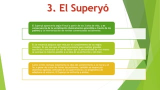 El Superyó aparecería según Freud a partir de los 3 años de vida, y es
consecuencia de la socialización (básicamente aprendida a través de los
padres) y la interiorización de normas consensuadas socialmente.
Es la instancia psíquica que vela por el cumplimiento de las reglas
morales. Es por eso que el Superyó presiona para realizar grandes
sacrificios y esfuerzos con tal de hacer que la personalidad de uno mismo
se acerque lo máximo posible a la idea de la perfección y del bien.
Como el Ello rechaza totalmente la idea del sometimiento a la moral y el
Yo, a pesar de tratar de frenar las pulsiones, también se mueve por
objetivos egoístas centrados en la supervivencia y lo pragmático de
adaptarse al entorno, El Superyó se enfrenta a ambos.
 