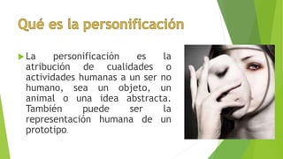 La personificación es la
atribución de cualidades o
actividades humanas a un ser no
humano, sea un objeto, un
animal o una idea abstracta.
También puede ser la
representación humana de un
prototipo.
 