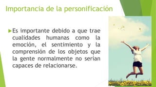 Importancia de la personificación
Es importante debido a que trae
cualidades humanas como la
emoción, el sentimiento y la
comprensión de los objetos que
la gente normalmente no serían
capaces de relacionarse.
 