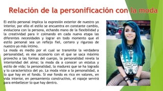 El estilo personal implica la expresión exterior de nuestro yo
interior, por ello el estilo se encuentra en constante cambio,
evoluciona con la persona, echando mano de la flexibilidad y
la creatividad para ir colmando en cada nueva etapa las
diferentes necesidades y lograr en todo momento que el
estilo personal sea un reflejo fiel, certero y riguroso de
nuestro yo más íntimo.
La moda es medio por el cual se transmite la verdadera
personalidad, es ese accesorio con el que se saca máximo
provecho a las formas del cuerpo, la personalidad revela la
interioridad del alma; la moda da a conocer un estatus y
estilo de vida; la personalidad, la madurez que se ha logrado
y lo característico del yo. La moda viste a la personalidad, a
lo que hay en el fondo. Si ese fondo es rico en valores, en
vida interior, en pensamiento constructivo, el ropaje servirá
para embellecer lo que hay dentro.
 