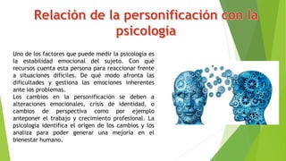 Uno de los factores que puede medir la psicología es
la estabilidad emocional del sujeto. Con qué
recursos cuenta esta persona para reaccionar frente
a situaciones difíciles. De qué modo afronta las
dificultades y gestiona las emociones inherentes
ante los problemas.
Los cambios en la personificación se deben a
alteraciones emocionales, crisis de identidad, o
cambios de perspectiva como por ejemplo
anteponer el trabajo y crecimiento profesional. La
psicología identifica el origen de los cambios y los
analiza para poder generar una mejoría en el
bienestar humano.
 