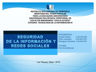 REPÚBLICA BOLIVARIANA DE VENEZUELA
MINISTERIO DEL PODER POPULAR
PARA LA EDUCACIÓN UNIVERSITARIA
UNIVERSIDAD POLITÉCNICA TERRITORIAL DE
LOS ALTOS MIRANDINOS “CECILO ACOSTA”
CATEDRA: TECNOLOGÍA DE LA INFORMACIÓN III
INTEGRANTES:
Azuaje Sulanyi V-22.918.354
Pérez Jonathan V-24.591.875
Rodríguez Verónica V-24.461.631
TUTORA:
Prof. Emil Michinel
Los Teques, Mayo 2015
 