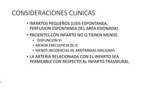 CONSIDERACIONES CLINICAS
• INFARTOS PEQUEÑOS (LISIS ESPONTANEA,
PERFUSION ESPONTANEA DEL AREA ESIONADA)
• PACIENTES CON INFARTO NO Q TIENEN MENOS
• DISFUNCION VI
• MENOR FRECUENCIA DE IC
• MENOS INCIDENCIAS DE ARRITMMIAS MALIGNAS
• LA ARTERIA RELACIONADA CON EL INFARTO SEA
PERMEABLE CON RESPECTO AL INFARTO TRASMURAL.
 