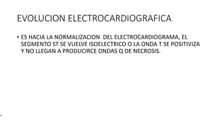 EVOLUCION ELECTROCARDIOGRAFICA
• ES HACIA LA NORMALIZACION DEL ELECTROCARDIOGRAMA, EL
SEGMENTO ST SE VUELVE ISOELECTRICO O LA ONDA T SE POSITIVIZA
Y NO LLEGAN A PRODUCIRCE ONDAS Q DE NECROSIS.
 