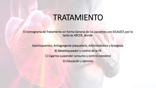 TRATAMIENTO
El nomograma de Tratamiento en forma General de los pacientes con SICAsEST, por lo
tanto es ABCDE, donde:
A)antisquemico, Antiagregante plaquetario, Antitrombotico y Analgesia.
B) Betabloqueador y control de la PA
C) Cigarros suspender consumo y control colesterol
D) Educación y ejercicio
 