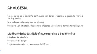 ANALGESIA
En caso de que el paciente continuara con dolor precordial a pesar del manejo
antiisquémico.
La morfina es el analgésico de elección.
Su efecto venodilatador reducirá la precarga y con ello la demanda de oxígeno
Morfina o derivados (Nalbufina,meperidina o buprenolfina)
• Sulfato de Morfina
Dosis inicial: 1 a 5 mg iv
Dosis repetidas según se requiera cada 5 a 30 min.
 