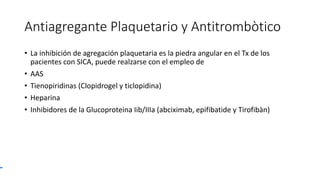 Antiagregante Plaquetario y Antitrombòtico
• La inhibición de agregación plaquetaria es la piedra angular en el Tx de los
pacientes con SICA, puede realzarse con el empleo de
• AAS
• Tienopiridinas (Clopidrogel y ticlopidina)
• Heparina
• Inhibidores de la Glucoproteina Iib/IIIa (abciximab, epifibatide y Tirofibàn)
 