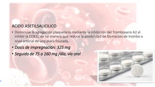 ACIDO ASETILSALICILICO
• Disminuye la agregación plaquetaria mediante la inhibición del Tromboxano A2 al
inhibir la COX1I, de tal manera que reduce la posibilidad de formación de trombo a
nivel arterial de una placa fisurada.
• Dosis de impregnación: 325 mg
• Seguida de 75 a 160 mg /día, vía oral
 