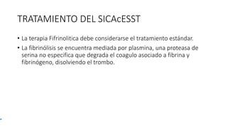 TRATAMIENTO DEL SICAcESST
• La terapia Fifrinolitica debe considerarse el tratamiento estándar.
• La fibrinólisis se encuentra mediada por plasmina, una proteasa de
serina no especifica que degrada el coagulo asociado a fibrina y
fibrinógeno, disolviendo el trombo.
 