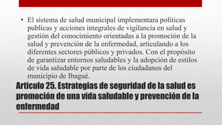 • El sistema de salud municipal implementara políticas
publicas y acciones integrales de vigilancia en salud y
gestión del conocimiento orientadas a la promoción de la
salud y prevención de la enfermedad, articulando a los
diferentes sectores públicos y privados. Con el propósito
de garantizar entornos saludables y la adopción de estilos
de vida saludable por parte de los ciudadanos del
municipio de Ibagué.

Articulo 25. Estrategias de seguridad de la salud es
promoción de una vida saludable y prevención de la
enfermedad

 