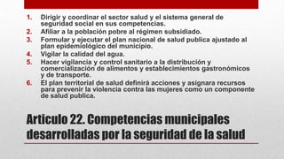 1.
2.
3.
4.
5.
6.

Dirigir y coordinar el sector salud y el sistema general de
seguridad social en sus competencias.
Afiliar a la población pobre al régimen subsidiado.
Formular y ejecutar el plan nacional de salud publica ajustado al
plan epidemiológico del municipio.
Vigilar la calidad del agua.
Hacer vigilancia y control sanitario a la distribución y
comercialización de alimentos y establecimientos gastronómicos
y de transporte.
El plan territorial de salud definirá acciones y asignara recursos
para prevenir la violencia contra las mujeres como un componente
de salud publica.

Articulo 22. Competencias municipales
desarrolladas por la seguridad de la salud

 