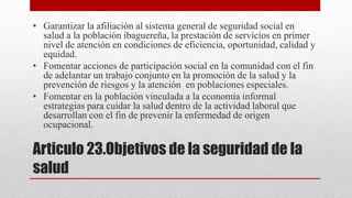 • Garantizar la afiliación al sistema general de seguridad social en
salud a la población ibaguereña, la prestación de servicios en primer
nivel de atención en condiciones de eficiencia, oportunidad, calidad y
equidad.
• Fomentar acciones de participación social en la comunidad con el fin
de adelantar un trabajo conjunto en la promoción de la salud y la
prevención de riesgos y la atención en poblaciones especiales.
• Fomentar en la población vinculada a la economía informal
estrategias para cuidar la salud dentro de la actividad laboral que
desarrollan con el fin de prevenir la enfermedad de origen
ocupacional.

Articulo 23.Objetivos de la seguridad de la
salud

 