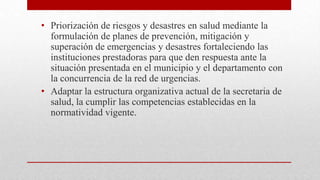• Priorización de riesgos y desastres en salud mediante la
formulación de planes de prevención, mitigación y
superación de emergencias y desastres fortaleciendo las
instituciones prestadoras para que den respuesta ante la
situación presentada en el municipio y el departamento con
la concurrencia de la red de urgencias.
• Adaptar la estructura organizativa actual de la secretaria de
salud, la cumplir las competencias establecidas en la
normatividad vigente.

 