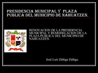 RENOVACION DE LA PRESIDENCIA MUNICIPAL Y REMODELACION DE LA PLAZA PUBLICA DEL MUNICIPIO DE NAHUATZEN. PRESIDENCIA MUNICIPAL Y  PLAZA PUBLICA DEL MUNICIPIO DE NAHUATZEN . José Luis Zúñiga Zúñiga. 