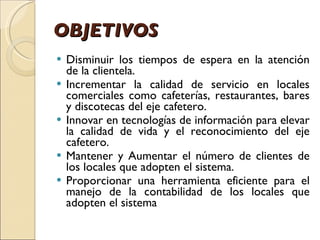 OBJETIVOS Disminuir los tiempos de espera en la atención de la clientela. Incrementar la calidad de servicio en locales comerciales como cafeterías, restaurantes, bares y discotecas del eje cafetero. Innovar en tecnologías de información para elevar la calidad de vida y el reconocimiento del eje cafetero. Mantener y Aumentar el número de clientes de los locales que adopten el sistema. Proporcionar una herramienta eficiente para el manejo de la contabilidad de los locales que adopten el sistema 