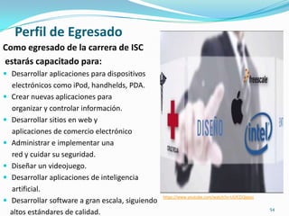 Perfil de Egresado
Como egresado de la carrera de ISC
estarás capacitado para:
 Desarrollar aplicaciones para dispositivos
electrónicos como iPod, handhelds, PDA.
 Crear nuevas aplicaciones para
organizar y controlar información.
 Desarrollar sitios en web y
aplicaciones de comercio electrónico
 Administrar e implementar una
red y cuidar su seguridad.
 Diseñar un videojuego.
 Desarrollar aplicaciones de inteligencia
artificial.
 Desarrollar software a gran escala, siguiendo
altos estándares de calidad.
https://www.youtube.com/watch?v=UGfCDQIgyzc
54
 